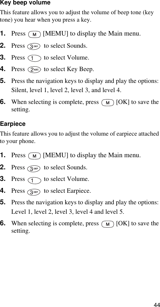 44Key beep volumeThis feature allows you to adjust the volume of beep tone (key tone) you hear when you press a key.1. Press   [MEMU] to display the Main menu.2. Press   to select Sounds.3. Press   to select Volume.4. Press   to select Key Beep.5. Press the navigation keys to display and play the options: Silent, level 1, level 2, level 3, and level 4.6. When selecting is complete, press   [OK] to save the setting.EarpieceThis feature allows you to adjust the volume of earpiece attached to your phone.1. Press   [MEMU] to display the Main menu.2. Press   to select Sounds.3. Press   to select Volume.4. Press   to select Earpiece.5. Press the navigation keys to display and play the options: Level 1, level 2, level 3, level 4 and level 5.6. When selecting is complete, press   [OK] to save the setting.