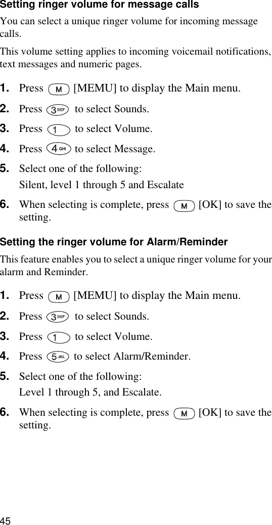 45Setting ringer volume for message callsYou can select a unique ringer volume for incoming message calls. This volume setting applies to incoming voicemail notifications, text messages and numeric pages.1. Press   [MEMU] to display the Main menu.2. Press   to select Sounds.3. Press   to select Volume.4. Press   to select Message.5. Select one of the following:Silent, level 1 through 5 and Escalate6. When selecting is complete, press   [OK] to save the setting.Setting the ringer volume for Alarm/ReminderThis feature enables you to select a unique ringer volume for your alarm and Reminder.1. Press   [MEMU] to display the Main menu.2. Press   to select Sounds.3. Press   to select Volume.4. Press   to select Alarm/Reminder.5. Select one of the following:Level 1 through 5, and Escalate.6. When selecting is complete, press   [OK] to save the setting.