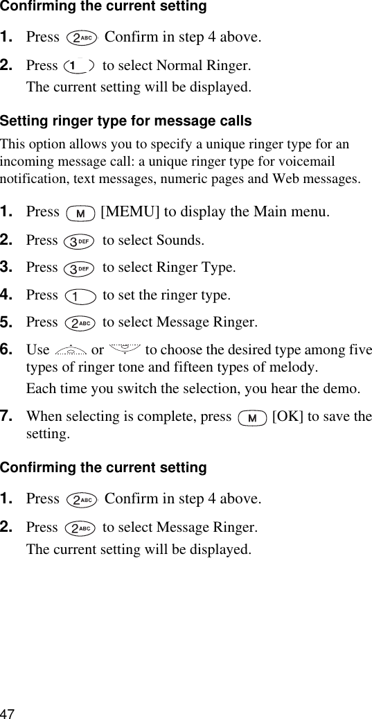 47Confirming the current setting1. Press   Confirm in step 4 above.2. Press   to select Normal Ringer.The current setting will be displayed.Setting ringer type for message callsThis option allows you to specify a unique ringer type for an incoming message call: a unique ringer type for voicemail notification, text messages, numeric pages and Web messages.1. Press   [MEMU] to display the Main menu.2. Press   to select Sounds.3. Press   to select Ringer Type.4. Press   to set the ringer type.5. Press   to select Message Ringer.6. Use   or   to choose the desired type among five types of ringer tone and fifteen types of melody. Each time you switch the selection, you hear the demo.7. When selecting is complete, press   [OK] to save the setting.Confirming the current setting1. Press   Confirm in step 4 above.2. Press   to select Message Ringer.The current setting will be displayed.1