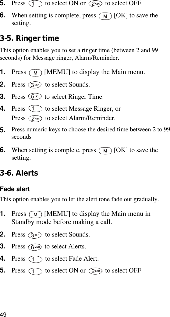 495. Press   to select ON or   to select OFF.6. When setting is complete, press   [OK] to save the setting.3-5. Ringer timeThis option enables you to set a ringer time (between 2 and 99 seconds) for Message ringer, Alarm/Reminder.1. Press   [MEMU] to display the Main menu.2. Press   to select Sounds.3. Press   to select Ringer Time.4. Press   to select Message Ringer, or Press   to select Alarm/Reminder.5. Use   or   to choose the desired time between 2 and 99 seconds.6. When setting is complete, press   [OK] to save the setting.3-6. AlertsFade alertThis option enables you to let the alert tone fade out gradually.1. Press   [MEMU] to display the Main menu in Standby mode before making a call.2. Press   to select Sounds.3. Press   to select Alerts.4. Press   to select Fade Alert.5. Press   to select ON or   to select OFF6. When setting is complete, press   [OK] to save the setting.Press numeric keys to choose the desired time between 2 to 99seconds