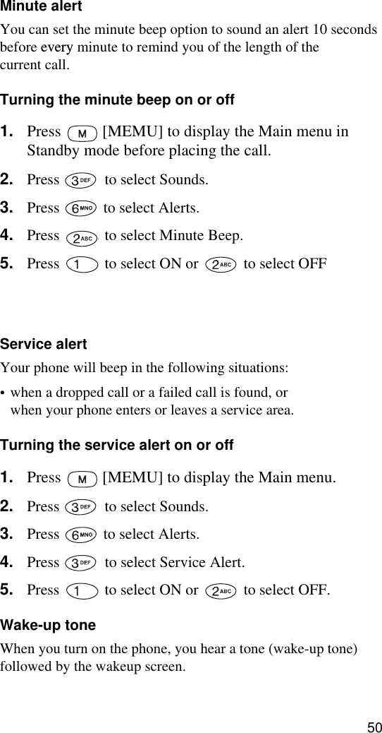 50Minute alertYou can set the minute beep option to sound an alert 10 seconds before every minute to remind you of the length of the current call.Turning the minute beep on or off1. Press   [MEMU] to display the Main menu in Standby mode before placing the call.2. Press   to select Sounds.3. Press   to select Alerts.4. Press   to select Minute Beep.5. Press   to select ON or   to select OFF6. When setting is complete, press   [OK] to save the setting.Service alertYour phone will beep in the following situations:•when a dropped call or a failed call is found, orwhen your phone enters or leaves a service area.Turning the service alert on or off1. Press   [MEMU] to display the Main menu.2. Press   to select Sounds.3. Press   to select Alerts.4. Press   to select Service Alert.5. Press   to select ON or   to select OFF.Wake-up toneWhen you turn on the phone, you hear a tone (wake-up tone) followed by the wakeup screen.