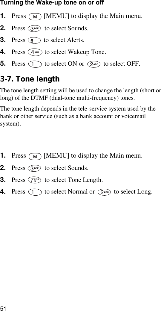 51Turning the Wake-up tone on or off1. Press   [MEMU] to display the Main menu.2. Press   to select Sounds.3. Press   to select Alerts.4. Press   to select Wakeup Tone.5. Press   to select ON or   to select OFF.3-7. Tone lengthThe tone length setting will be used to change the length (short or long) of the DTMF (dual-tone multi-frequency) tones.The tone length depends in the tele-service system used by the bank or other service (such as a bank account or voicemail system).Consult tele-service center (?) you will use for details of the tone length.1. Press   [MEMU] to display the Main menu.2. Press   to select Sounds.3. Press   to select Tone Length.4. Press   to select Normal or   to select Long.6