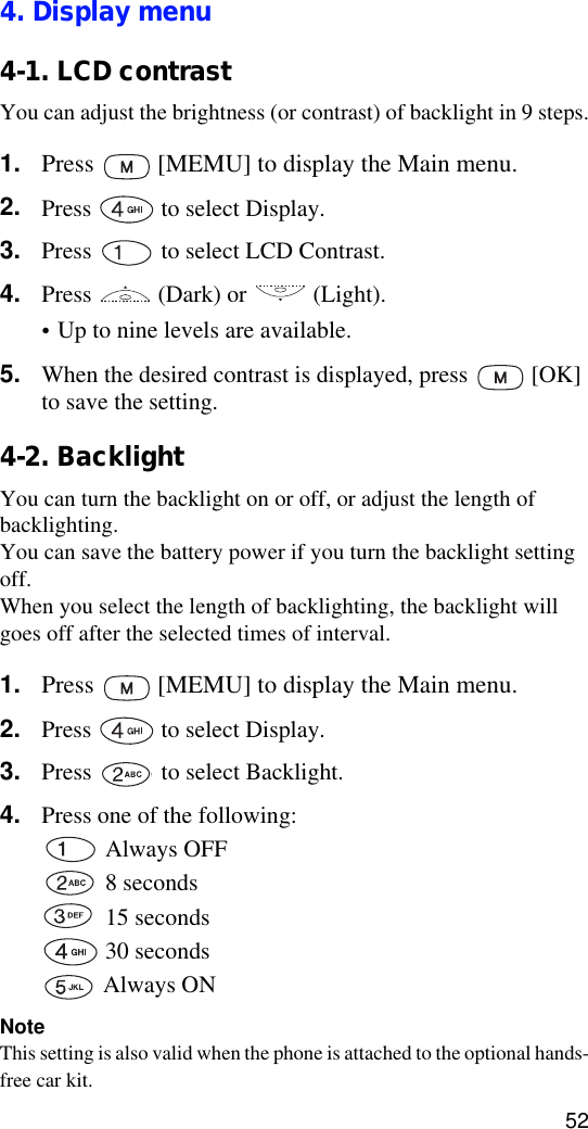 524. Display menu4-1. LCD contrastYou can adjust the brightness (or contrast) of backlight in 9 steps.1. Press   [MEMU] to display the Main menu.2. Press   to select Display.3. Press   to select LCD Contrast.4. Press   (Dark) or   (Light).•Up to nine levels are available.5. When the desired contrast is displayed, press   [OK] to save the setting.4-2. BacklightYou can turn the backlight on or off, or adjust the length of backlighting. You can save the battery power if you turn the backlight setting off. When you select the length of backlighting, the backlight will goes off after the selected times of interval.1. Press   [MEMU] to display the Main menu.2. Press   to select Display.3. Press   to select Backlight.4. Press one of the following:  Always OFF 8 seconds 15 seconds 30 seconds Always ONNoteThis setting is also valid when the phone is attached to the optional hands-free car kit.