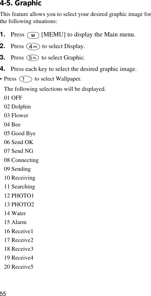 554-5. GraphicThis feature allows you to select your desired graphic image for the following situations:1. Press   [MEMU] to display the Main menu.2. Press   to select Display.3. Press   to select Graphic.4. Press each key to select the desired graphic image. •Press   to select Wallpaper.The following selections will be displayed.01 OFF02 Dolphin03 Flower04 Bee05 Good Bye06 Send OK07 Send NG08 Connecting09 Sending10 Receiving11 Searching12 PHOTO113 PHOTO214 Water15 Alarm16 Receive117 Receive218 Receive319 Receive420 Receive5