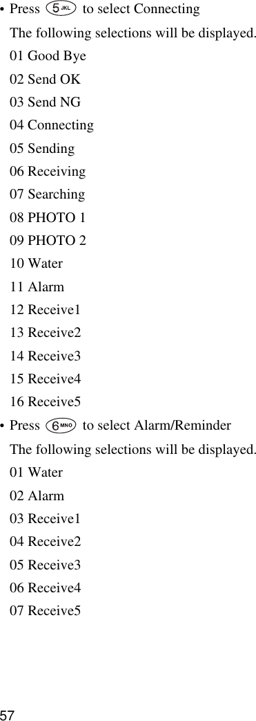 57•Press   to select ConnectingThe following selections will be displayed.01 Good Bye02 Send OK03 Send NG04 Connecting05 Sending06 Receiving07 Searching08 PHOTO 109 PHOTO 210 Water11 Alarm12 Receive113 Receive214 Receive315 Receive416 Receive5•Press   to select Alarm/ReminderThe following selections will be displayed.01 Water02 Alarm03 Receive104 Receive205 Receive306 Receive407 Receive5