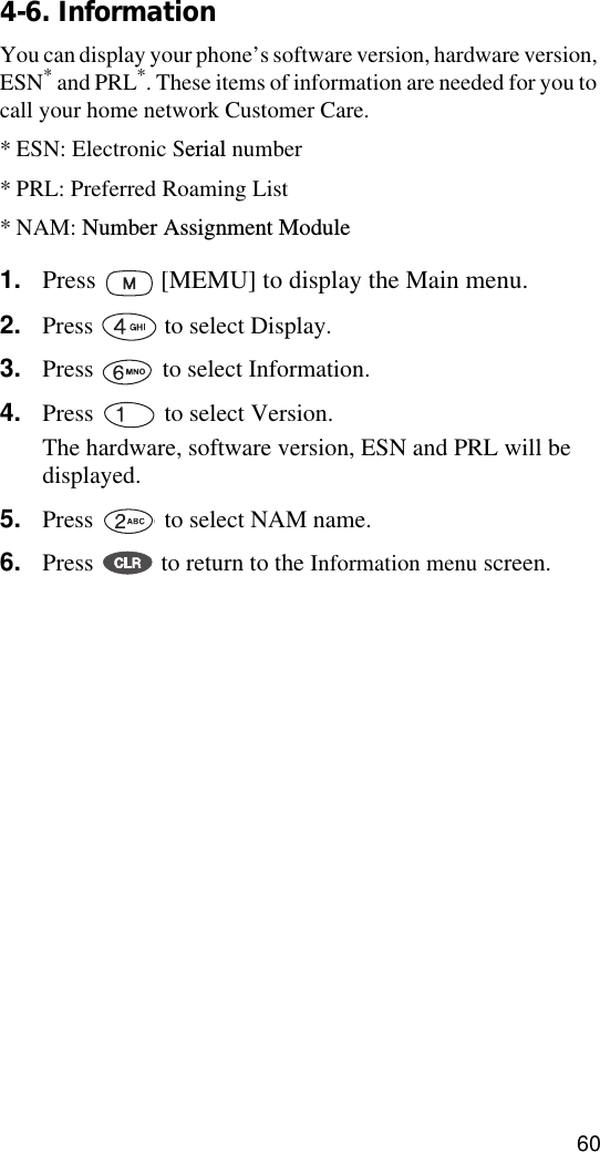 604-6. InformationYou can display your phone’s software version, hardware version, ESN* and PRL*. These items of information are needed for you to call your home network Customer Care.* ESN: Electronic Serial number* PRL: Preferred Roaming List* NAM: Number Assignment Module1. Press   [MEMU] to display the Main menu.2. Press   to select Display.3. Press   to select Information.4. Press   to select Version. The hardware, software version, ESN and PRL will be displayed.5. Press   to select NAM name.6. Press   to return to the Information menu screen.