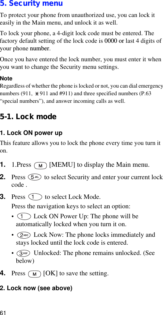 615. Security menuTo protect your phone from unauthorized use, you can lock it easily in the Main menu, and unlock it as well.To lock your phone, a 4-digit lock code must be entered. The factory default setting of the lock code is 0000 or last 4 digits of your phone number. Once you have entered the lock number, you must enter it when you want to change the Security menu settings.NoteRegardless of whether the phone is locked or not, you can dial emergency numbers (911,  911 and #911) and three specified numbers (P.63 “special numbers”), and answer incoming calls as well.5-1. Lock mode1. Lock ON power upThis feature allows you to lock the phone every time you turn it on.1. 1.Press   [MEMU] to display the Main menu.2. Press   to select Security and enter your current lock code .3. Press   to select Lock Mode.Press the navigation keys to select an option:• Lock ON Power Up: The phone will be automatically locked when you turn it on.• Lock Now: The phone locks immediately and stays locked until the lock code is entered.• Unlocked: The phone remains unlocked. (See below)4. Press   [OK] to save the setting.2. Lock now (see above)