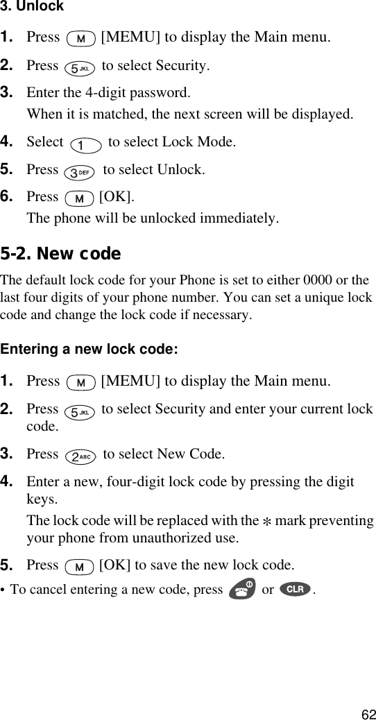 623. Unlock1. Press   [MEMU] to display the Main menu.2. Press   to select Security.3. Enter the 4-digit password.When it is matched, the next screen will be displayed.4. Select   to select Lock Mode.5. Press   to select Unlock.6. Press  [OK].The phone will be unlocked immediately.5-2. New codeThe default lock code for your Phone is set to either 0000 or the last four digits of your phone number. You can set a unique lock code and change the lock code if necessary.Entering a new lock code:1. Press   [MEMU] to display the Main menu.2. Press   to select Security and enter your current lock code.3. Press   to select New Code. 4. Enter a new, four-digit lock code by pressing the digit keys.The lock code will be replaced with the * mark preventing your phone from unauthorized use.5. Press   [OK] to save the new lock code.•To cancel entering a new code, press   or  .