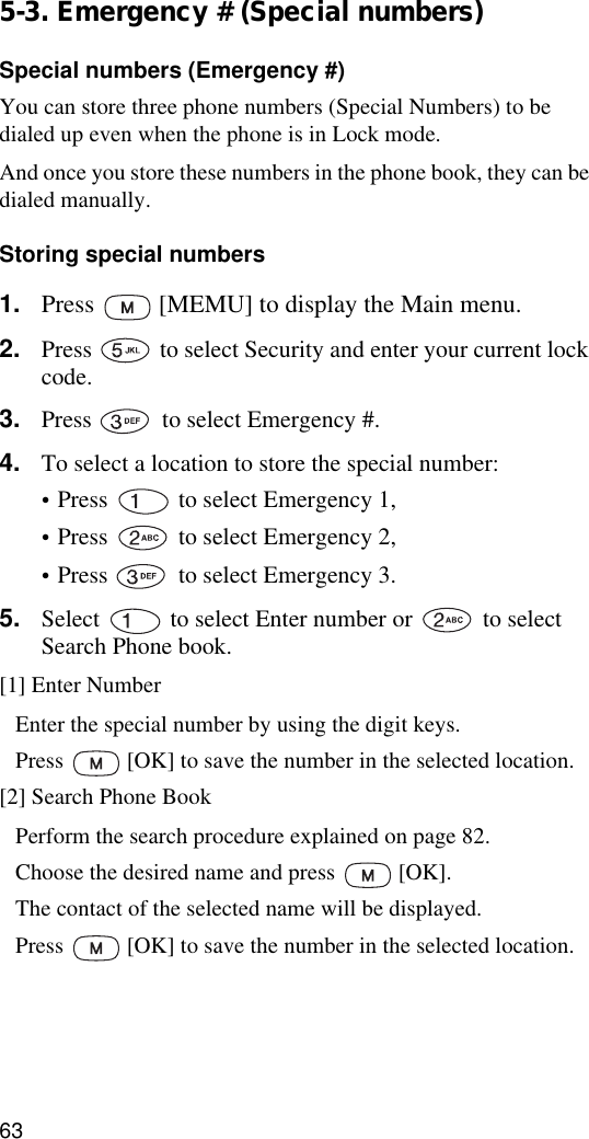 635-3. Emergency # (Special numbers)Special numbers (Emergency #)You can store three phone numbers (Special Numbers) to be dialed up even when the phone is in Lock mode.And once you store these numbers in the phone book, they can be dialed manually. Storing special numbers1. Press   [MEMU] to display the Main menu.2. Press   to select Security and enter your current lock code.3. Press   to select Emergency #.4. To select a location to store the special number:•Press   to select Emergency 1,•Press   to select Emergency 2,•Press   to select Emergency 3.5. Select   to select Enter number or   to select Search Phone book.[1] Enter NumberEnter the special number by using the digit keys.Press   [OK] to save the number in the selected location.[2] Search Phone BookPerform the search procedure explained on page 82.Choose the desired name and press   [OK].The contact of the selected name will be displayed.Press   [OK] to save the number in the selected location.