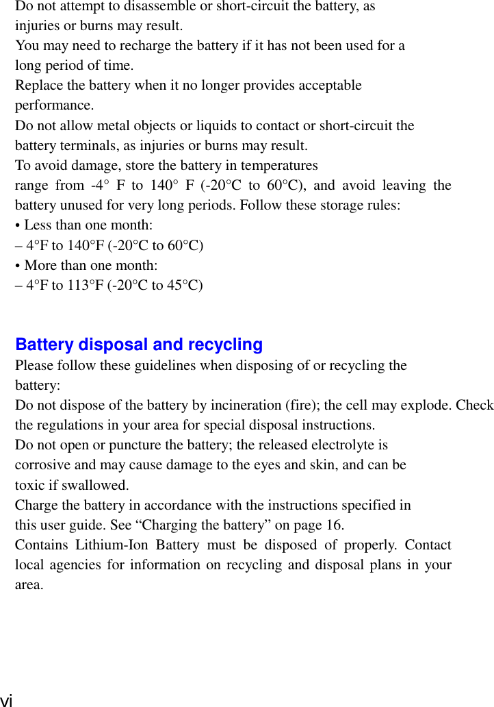Do not attempt to disassemble or short-circuit the battery, asinjuries or burns may result.You may need to recharge the battery if it has not been used for along period of time.Replace the battery when it no longer provides acceptableperformance.Do not allow metal objects or liquids to contact or short-circuit thebattery terminals, as injuries or burns may result.To avoid damage, store the battery in temperaturesrange from -4° F to 140° F (-20°C to 60°C), and avoid leaving thebattery unused for very long periods. Follow these storage rules:• Less than one month:– 4°F to 140°F (-20°C to 60°C)• More than one month:– 4°F to 113°F (-20°C to 45°C)Battery disposal and recyclingPlease follow these guidelines when disposing of or recycling thebattery:Do not dispose of the battery by incineration (fire); the cell may explode. Checkthe regulations in your area for special disposal instructions.Do not open or puncture the battery; the released electrolyte iscorrosive and may cause damage to the eyes and skin, and can betoxic if swallowed.Charge the battery in accordance with the instructions specified inthis user guide. See “Charging the battery” on page 16.Contains Lithium-Ion Battery must be disposed of properly. Contactlocal agencies for information on recycling and disposal plans in yourarea.ⅵ