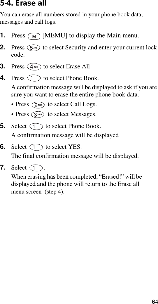 645-4. Erase allYou can erase all numbers stored in your phone book data, messages and call logs.1. Press   [MEMU] to display the Main menu.2. Press   to select Security and enter your current lock code.3. Press   to select Erase All4. Press   to select Phone Book.A confirmation message will be displayed to ask if you are sure you want to erase the entire phone book data.•Press   to select Call Logs.•Press   to select Messages.5. Select   to select Phone Book.A confirmation message will be displayed6. Select   to select YES.The final confirmation message will be displayed.7. Select . When erasing has been completed, “Erased!” will be  displayed and the phone will return to the Erase all menu screen  (step 4).