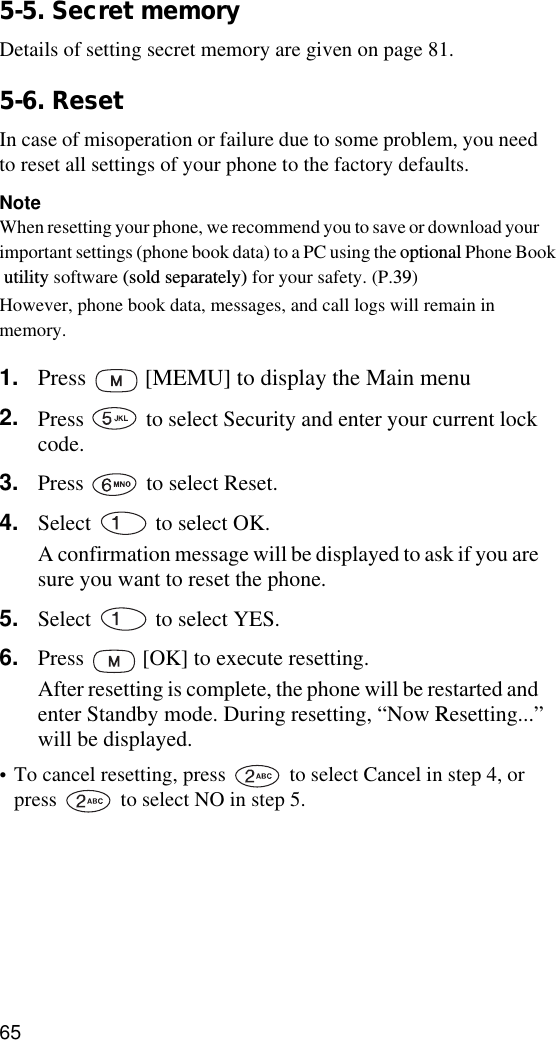 655-5. Secret memoryDetails of setting secret memory are given on page 81.5-6. ResetIn case of misoperation or failure due to some problem, you need to reset all settings of your phone to the factory defaults.NoteWhen resetting your phone, we recommend you to save or download your important settings (phone book data) to a PC using the optional Phone Book utility software (sold separately) for your safety. (P.39) However, phone book data, messages, and call logs will remain in memory.1. Press   [MEMU] to display the Main menu2. Press   to select Security and enter your current lock code.3. Press   to select Reset. 4. Select   to select OK.A confirmation message will be displayed to ask if you are sure you want to reset the phone.5. Select   to select YES.6. Press   [OK] to execute resetting.After resetting is complete, the phone will be restarted and enter Standby mode. During resetting, “Now Resetting...” will be displayed.•To cancel resetting, press   to select Cancel in step 4, or press   to select NO in step 5.