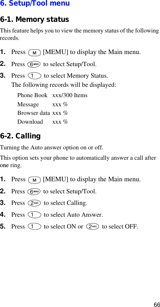 666. Setup/Tool menu6-1. Memory statusThis feature helps you to view the memory status of the following records.1. Press   [MEMU] to display the Main menu.2. Press   to select Setup/Tool.3. Press   to select Memory Status. The following records will be displayed:Phone Book xxx/300 ItemsMessage xxx %Browser data xxx %Download xxx %6-2. CallingTurning the Auto answer option on or off.This option sets your phone to automatically answer a call after one ring.1. Press   [MEMU] to display the Main menu.2. Press   to select Setup/Tool.3. Press   to select Calling.4. Press   to select Auto Answer.5. Press   to select ON or   to select OFF.6. Press   [OK] to save the setting.