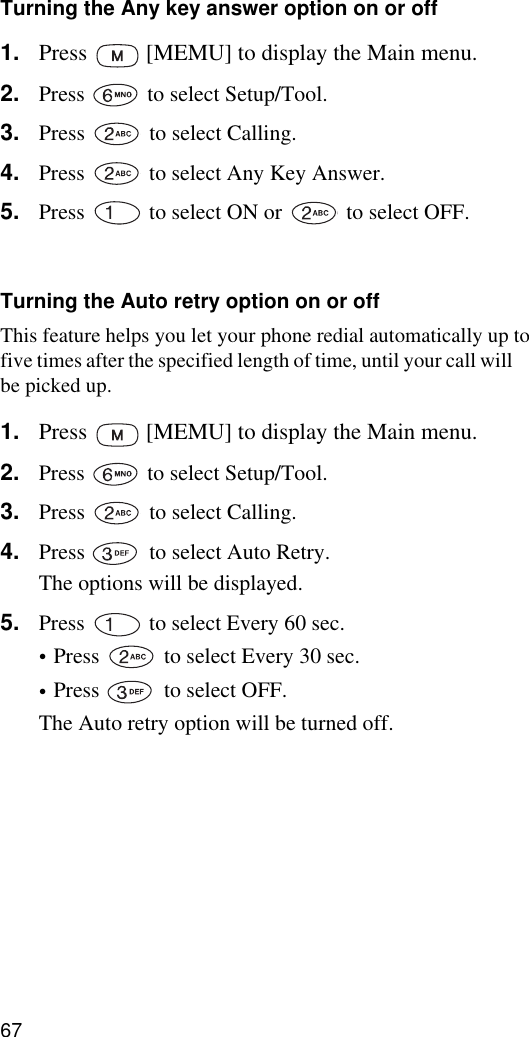 67Turning the Any key answer option on or off1. Press   [MEMU] to display the Main menu.2. Press   to select Setup/Tool.3. Press   to select Calling. 4. Press   to select Any Key Answer.5. Press   to select ON or   to select OFF.6. Press   [OK] to save the setting.Turning the Auto retry option on or offThis feature helps you let your phone redial automatically up to five times after the specified length of time, until your call will be picked up.1. Press   [MEMU] to display the Main menu.2. Press   to select Setup/Tool.3. Press   to select Calling. 4. Press   to select Auto Retry.The options will be displayed.5. Press   to select Every 60 sec.•Press   to select Every 30 sec.•Press   to select OFF.The Auto retry option will be turned off.6. Press   [OK] to save the setting.