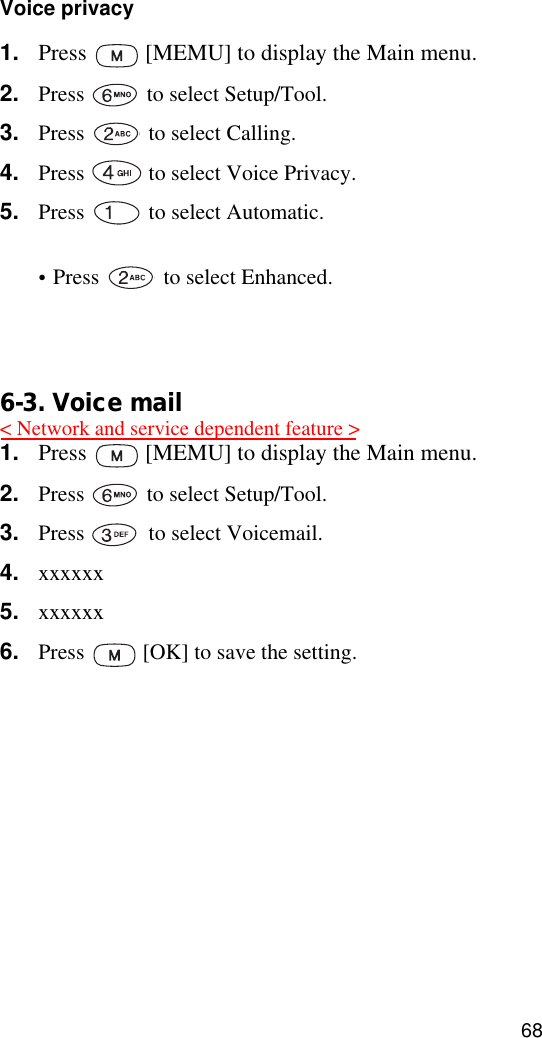 68Voice privacy1. Press   [MEMU] to display the Main menu.2. Press   to select Setup/Tool.3. Press   to select Calling. 4. Press   to select Voice Privacy.5. Press   to select Automatic.•Press   to select Enhanced.6. Press   [OK] to save the setting.6-3. Voice mail1. Press   [MEMU] to display the Main menu.2. Press   to select Setup/Tool.3. Press   to select Voicemail. 4. xxxxxx5. xxxxxx6. Press   [OK] to save the setting.&lt; Network and service dependent feature &gt;