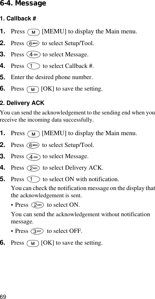 696-4. Message1. Callback #1. Press   [MEMU] to display the Main menu.2. Press   to select Setup/Tool.3. Press   to select Message.4. Press   to select Callback #.5. Enter the desired phone number.6. Press   [OK] to save the setting.2. Delivery ACKYou can send the acknowledgement to the sending end when you receive the incoming data successfully.1. Press   [MEMU] to display the Main menu.2. Press   to select Setup/Tool.3. Press   to select Message.4. Press   to select Delivery ACK.5. Press   to select ON with notification.You can check the notification message on the display that the acknowledgement is sent.•Press   to select ON.You can send the acknowledgement without notification message.•Press   to select OFF.6. Press   [OK] to save the setting.