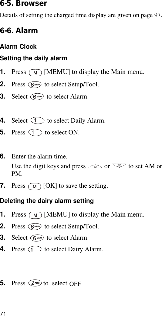 716-5. BrowserDetails of setting the charged time display are given on page 97.6-6. AlarmAlarm ClockSetting the daily alarm1. Press   [MEMU] to display the Main menu.2. Press   to select Setup/Tool.3. Select   to select Alarm.4. Press  [OK].4. Select  to select Daily Alarm.5. Press  to select ON.7. Press  [OK]. 6. Enter the alarm time.Use the digit keys and press   or   to set AM or PM.7. Press  [OK] to save the setting. Deleting the dairy alarm setting1. Press   [MEMU] to display the Main menu.2. Press   to select Setup/Tool.3. Select   to select Alarm.4. Press   to select Dairy Alarm.5. Select   to select Alarm.6. Press  [OK].5. Press to8.selectPress .The phone will return to Standby mode.1OFF