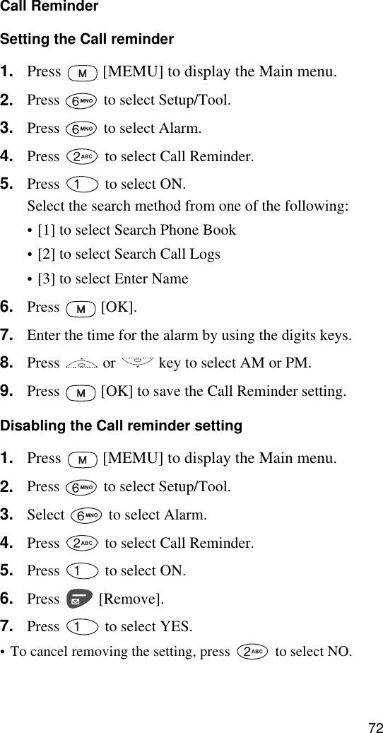 72Call ReminderSetting the Call reminder1. Press   [MEMU] to display the Main menu.2. Press   to select Setup/Tool.3. Press   to select Alarm.4. Press   to select Call Reminder.5. Press   to select ON.Select the search method from one of the following:•[1] to select Search Phone Book•[2] to select Search Call Logs•[3] to select Enter Name6. Press  [OK].7. Enter the time for the alarm by using the digits keys.8. Press   or   key to select AM or PM.9. Press   [OK] to save the Call Reminder setting.Disabling the Call reminder setting1. Press   [MEMU] to display the Main menu.2. Press   to select Setup/Tool.3. Select   to select Alarm.4. Press   to select Call Reminder.5. Press   to select ON.6. Press  [Remove].7. Press   to select YES.•To cancel removing the setting, press   to select NO.