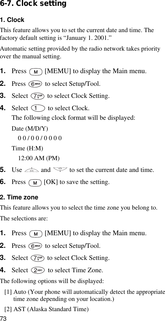 736-7. Clock setting1. ClockThis feature allows you to set the current date and time. The factory default setting is “January 1. 2001.”Automatic setting provided by the radio network takes priority over the manual setting.1. Press   [MEMU] to display the Main menu.2. Press   to select Setup/Tool.3. Select   to select Clock Setting.4. Select   to select Clock.The following clock format will be displayed:Date (M/D/Y)0 0 / 0 0 / 0 0 0 0Time (H:M)12:00 AM (PM)5. Use   and   to set the current date and time.6. Press   [OK] to save the setting.2. Time zoneThis feature allows you to select the time zone you belong to.The selections are:1. Press   [MEMU] to display the Main menu.2. Press   to select Setup/Tool.3. Select   to select Clock Setting.4. Select   to select Time Zone.The following options will be displayed:[1] Auto (Your phone will automatically detect the appropriate time zone depending on your location.)[2] AST (Alaska Standard Time)