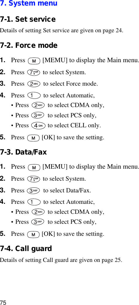 757. System menu7-1. Set serviceDetails of setting Set service are given on page 24.7-2. Force mode1. Press   [MEMU] to display the Main menu.2. Press   to select System.3. Press   to select Force mode.4. Press   to select Automatic,•Press   to select CDMA only,•Press   to select PCS only,•Press   to select CELL only.5. Press   [OK] to save the setting. 7-3. Data/Fax1. Press   [MEMU] to display the Main menu.2. Press   to select System.3. Press   to select Data/Fax.4. Press   to select Automatic,•Press   to select CDMA only,•Press   to select PCS only,5. Press   [OK] to save the setting. 7-4. Call guardDetails of setting Call guard are given on page 25.