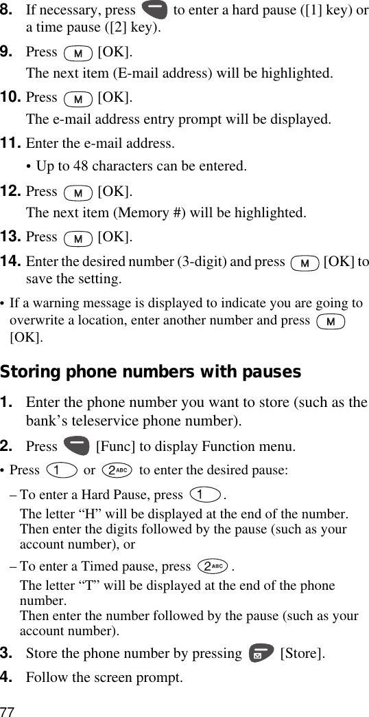 778. If necessary, press   to enter a hard pause ([1] key) or a time pause ([2] key).9. Press  [OK].The next item (E-mail address) will be highlighted.10. Press  [OK].The e-mail address entry prompt will be displayed.11. Enter the e-mail address.•Up to 48 characters can be entered.12. Press  [OK].The next item (Memory #) will be highlighted.13. Press  [OK].14. Enter the desired number (3-digit) and press   [OK] to save the setting.•If a warning message is displayed to indicate you are going to overwrite a location, enter another number and press   [OK].Storing phone numbers with pauses1. Enter the phone number you want to store (such as the bank’s teleservice phone number).2. Press   [Func] to display Function menu. •Press   or   to enter the desired pause:–To enter a Hard Pause, press  .The letter “H” will be displayed at the end of the number. Then enter the digits followed by the pause (such as your account number), or–To enter a Timed pause, press  . The letter “T” will be displayed at the end of the phone number. Then enter the number followed by the pause (such as your account number).3. Store the phone number by pressing   [Store].4. Follow the screen prompt.