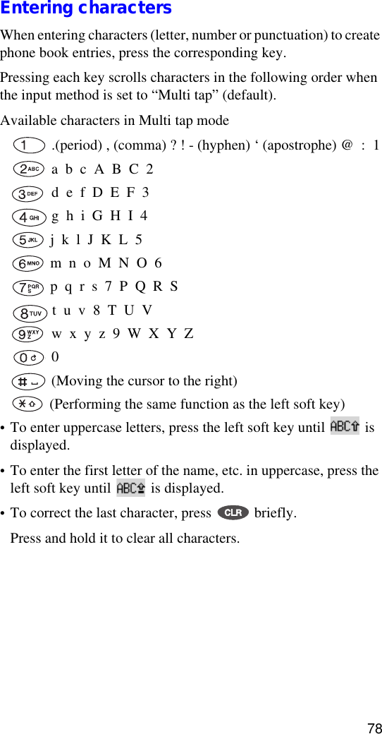 78Entering charactersWhen entering characters (letter, number or punctuation) to create phone book entries, press the corresponding key.Pressing each key scrolls characters in the following order when the input method is set to “Multi tap” (default).Available characters in Multi tap mode .(period) , (comma) ? ! - (hyphen) ‘ (apostrophe) @  :  1 a  b  c  A  B  C  2 d  e  f  D  E  F  3 g  h  i  G  H  I  4 j  k  l  J  K  L  5 m  n  o  M  N  O  6 p  q  r  s  7  P  Q  R  S t  u  v  8  T  U  V w  x  y  z  9  W  X  Y  Z 0   (Moving the cursor to the right) (Performing the same function as the left soft key)•To enter uppercase letters, press the left soft key until   is displayed.•To enter the first letter of the name, etc. in uppercase, press the left soft key until   is displayed.•To correct the last character, press   briefly. Press and hold it to clear all characters.