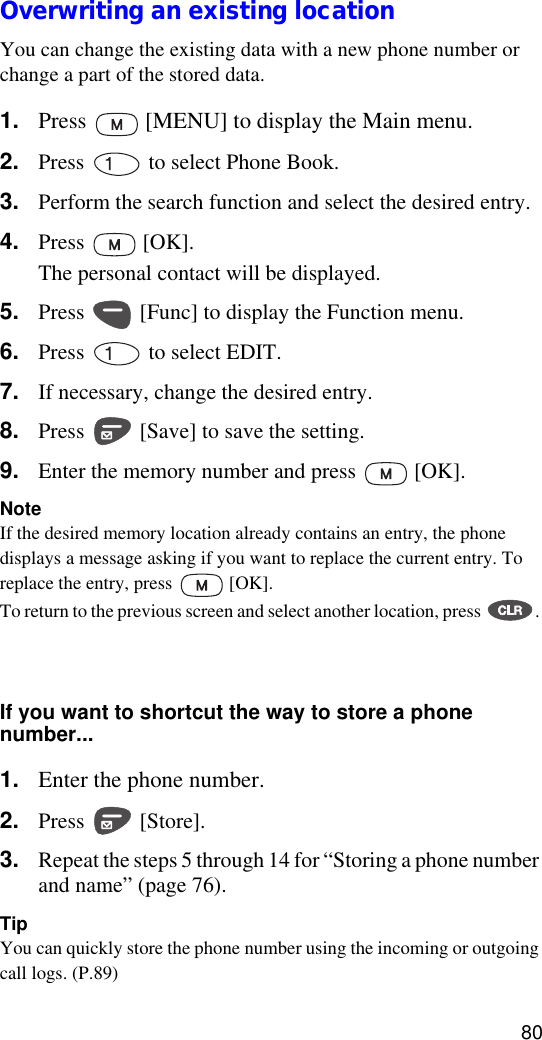80Overwriting an existing locationYou can change the existing data with a new phone number or change a part of the stored data.1. Press   [MENU] to display the Main menu.2. Press   to select Phone Book.3. Perform the search function and select the desired entry.4. Press  [OK].The personal contact will be displayed.5. Press   [Func] to display the Function menu.6. Press   to select EDIT.7. If necessary, change the desired entry.8. Press   [Save] to save the setting.9. Enter the memory number and press   [OK].NoteIf the desired memory location already contains an entry, the phone displays a message asking if you want to replace the current entry. To replace the entry, press   [OK].To return to the previous screen and select another location, press  . You can only use each label one time for each stored name (for example, you can only have one name labeled Work for a name entry).If you want to shortcut the way to store a phone number...1. Enter the phone number.2. Press  [Store].3. Repeat the steps 5 through 14 for “Storing a phone number and name” (page 76).TipYou can quickly store the phone number using the incoming or outgoing call logs. (P.89)