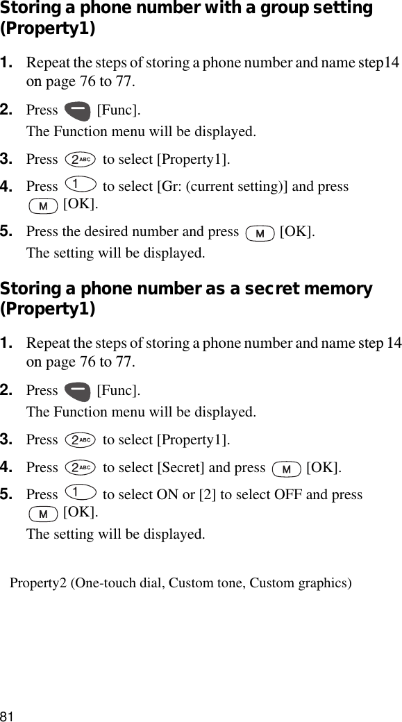 81Storing a phone number with a group setting (Property1)1. Repeat the steps of storing a phone number and name step14 on page 76 to 77.2. Press  [Func].The Function menu will be displayed.3. Press   to select [Property1].4. Press   to select [Gr: (current setting)] and press  [OK].5. Press the desired number and press   [OK].The setting will be displayed.Storing a phone number as a secret memory (Property1)1. Repeat the steps of storing a phone number and name step 14 on page 76 to 77.2. Press  [Func].The Function menu will be displayed.3. Press   to select [Property1].4. Press   to select [Secret] and press   [OK].5. Press   to select ON or [2] to select OFF and press  [OK].The setting will be displayed.Property2 (One-touch dial, Custom tone, Custom graphics)