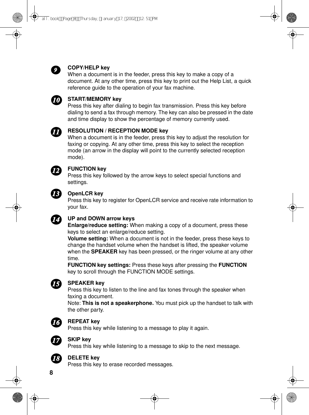 8COPY/HELP keyWhen a document is in the feeder, press this key to make a copy of a document. At any other time, press this key to print out the Help List, a quick reference guide to the operation of your fax machine.START/MEMORY keyPress this key after dialing to begin fax transmission. Press this key before dialing to send a fax through memory. The key can also be pressed in the date and time display to show the percentage of memory currently used.RESOLUTION / RECEPTION MODE keyWhen a document is in the feeder, press this key to adjust the resolution for faxing or copying. At any other time, press this key to select the reception mode (an arrow in the display will point to the currently selected reception mode). FUNCTION keyPress this key followed by the arrow keys to select special functions and settings.OpenLCR keyPress this key to register for OpenLCR service and receive rate information to your fax.UP and DOWN arrow keysEnlarge/reduce setting: When making a copy of a document, press these keys to select an enlarge/reduce setting. Volume setting: When a document is not in the feeder, press these keys to change the handset volume when the handset is lifted, the speaker volume when the SPEAKER key has been pressed, or the ringer volume at any other time.FUNCTION key settings: Press these keys after pressing the FUNCTION key to scroll through the FUNCTION MODE settings.SPEAKER keyPress this key to listen to the line and fax tones through the speaker when faxing a document. Note: This is not a speakerphone. You must pick up the handset to talk with the other party.REPEAT keyPress this key while listening to a message to play it again.SKIP keyPress this key while listening to a message to skip to the next message.DELETE keyPress this key to erase recorded messages.1211109131415161718all.bookPage8Thursday,January17,200212:51PM