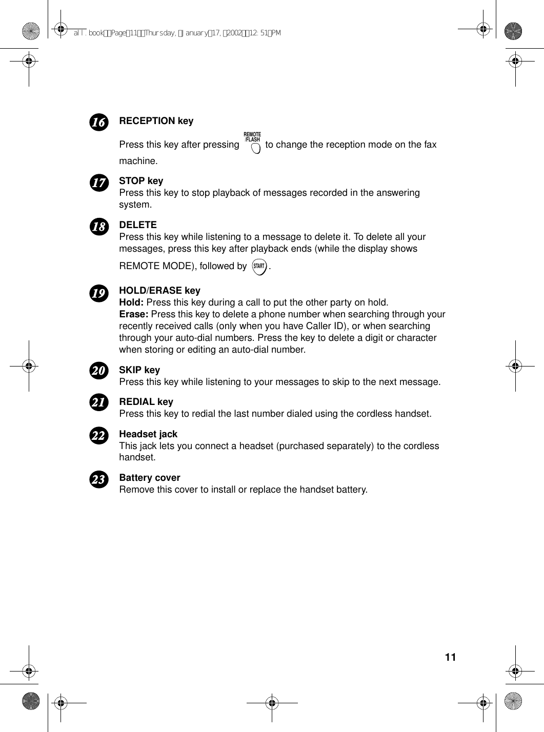 11RECEPTION keyPress this key after pressing   to change the reception mode on the fax machine.STOP keyPress this key to stop playback of messages recorded in the answering system.DELETEPress this key while listening to a message to delete it. To delete all your messages, press this key after playback ends (while the display shows REMOTE MODE), followed by  .HOLD/ERASE keyHold: Press this key during a call to put the other party on hold.Erase: Press this key to delete a phone number when searching through your recently received calls (only when you have Caller ID), or when searching through your auto-dial numbers. Press the key to delete a digit or character when storing or editing an auto-dial number.SKIP keyPress this key while listening to your messages to skip to the next message.REDIAL keyPress this key to redial the last number dialed using the cordless handset.Headset jackThis jack lets you connect a headset (purchased separately) to the cordless handset.Battery coverRemove this cover to install or replace the handset battery.REMOTE/FLASHSTART1716181920212223all.bookPage11Thursday,January17,200212:51PM