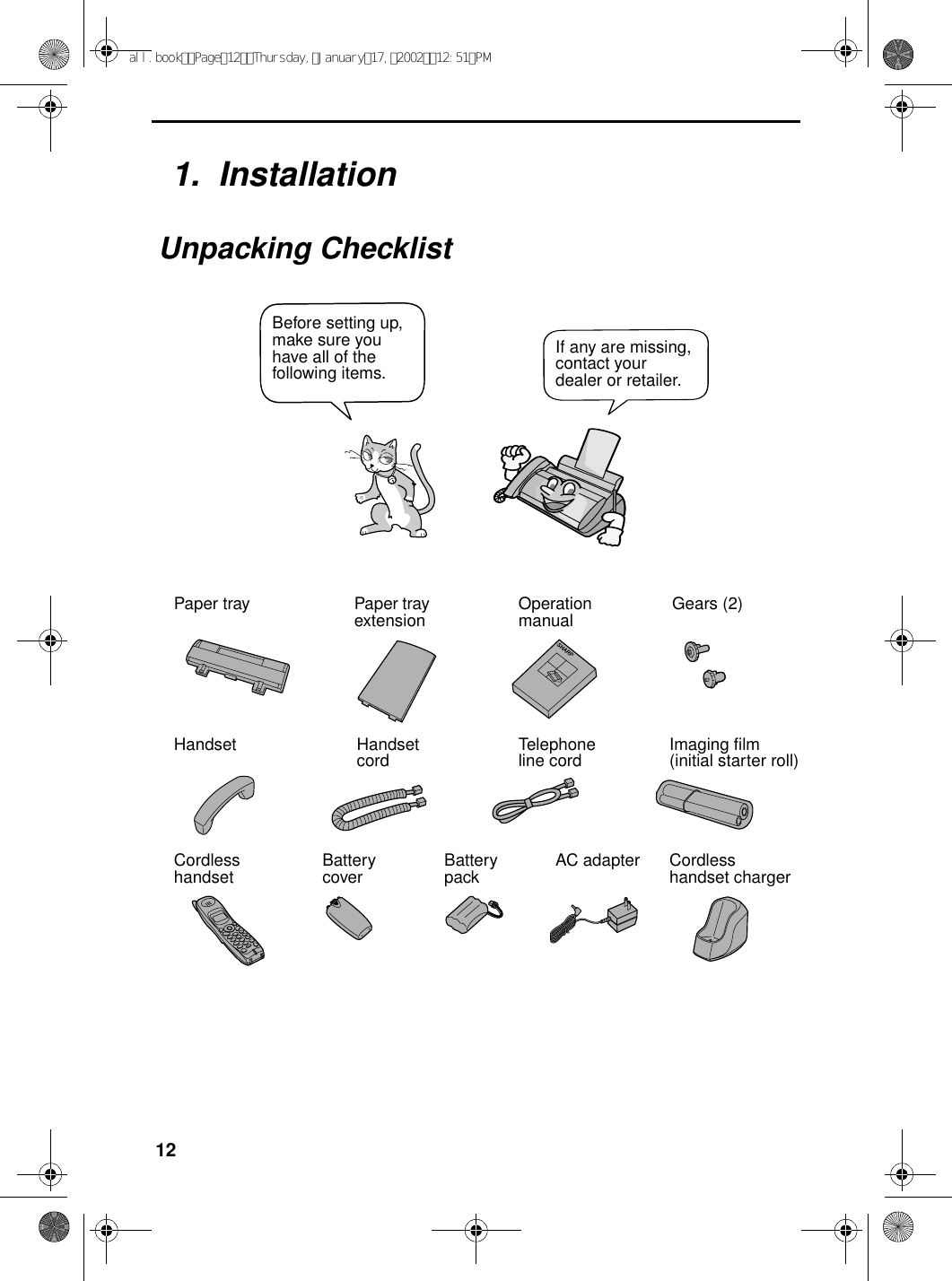 121.  InstallationUnpacking ChecklistPaper tray Paper tray extension Operation manual Gears (2)Handset Handset cord Telephone line cord Imaging film(initial starter roll)Cordlesshandset Battery cover Battery pack Cordless handset chargerAC adapterIf any are missing, contact your dealer or retailer.Before setting up, make sure you have all of the following items.all.bookPage12Thursday,January17,200212:51PM