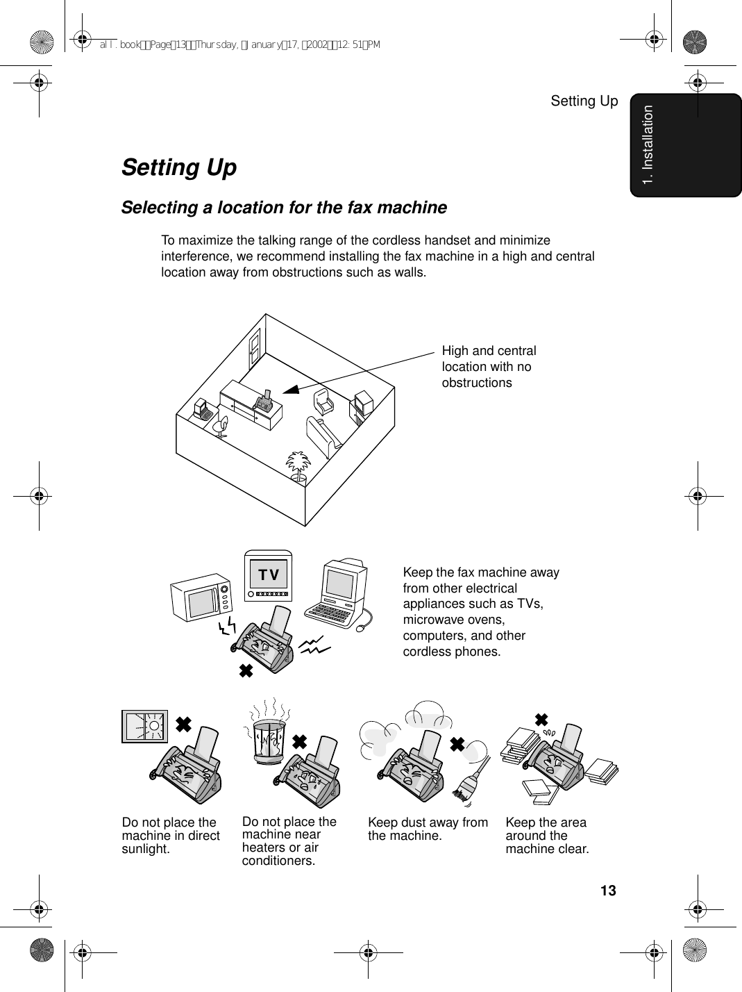 Setting Up131. InstallationSetting UpSelecting a location for the fax machineTo maximize the talking range of the cordless handset and minimize interference, we recommend installing the fax machine in a high and central location away from obstructions such as walls.Do not place the machine in direct sunlight.Do not place the machine near heaters or air conditioners.Keep dust away from the machine. Keep the area around the machine clear.High and central location with no obstructionsKeep the fax machine away from other electrical appliances such as TVs, microwave ovens, computers, and other cordless phones.all.bookPage13Thursday,January17,200212:51PM