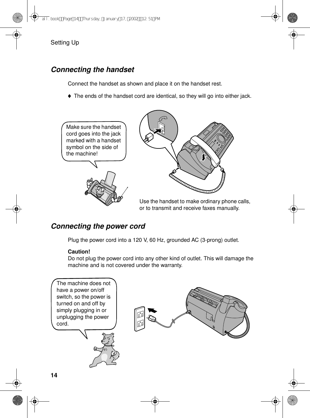 Setting Up14Connecting the power cordPlug the power cord into a 120 V, 60 Hz, grounded AC (3-prong) outlet.Caution!Do not plug the power cord into any other kind of outlet. This will damage the machine and is not covered under the warranty.The machine does not have a power on/off switch, so the power is turned on and off by simply plugging in or unplugging the power cord.Make sure the handset cord goes into the jack marked with a handset symbol on the side of the machine!Use the handset to make ordinary phone calls, or to transmit and receive faxes manually.Connecting the handsetConnect the handset as shown and place it on the handset rest.♦The ends of the handset cord are identical, so they will go into either jack.all.bookPage14Thursday,January17,200212:51PM