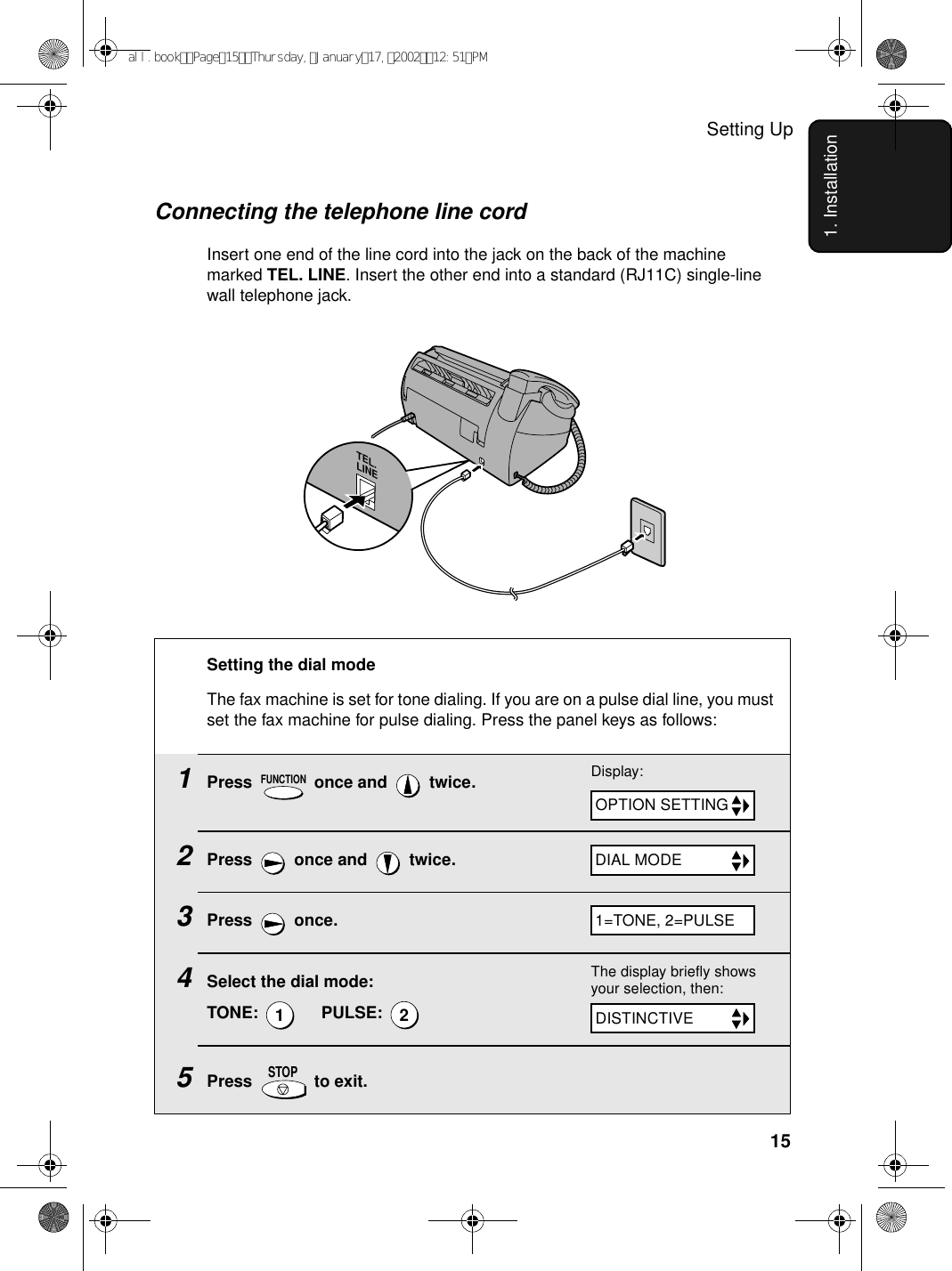 Setting Up151. InstallationConnecting the telephone line cordInsert one end of the line cord into the jack on the back of the machine marked TEL. LINE. Insert the other end into a standard (RJ11C) single-line wall telephone jack.TEL.LINESetting the dial mode The fax machine is set for tone dialing. If you are on a pulse dial line, you must set the fax machine for pulse dialing. Press the panel keys as follows:1Press   once and   twice. 2Press   once and   twice.3Press  once.4Select the dial mode:TONE:       PULSE: 5Press  to exit.FUNCTION12STOPDisplay:The display briefly shows your selection, then:OPTION SETTINGDIAL MODEDISTINCTIVE 1=TONE, 2=PULSEall.bookPage15Thursday,January17,200212:51PM