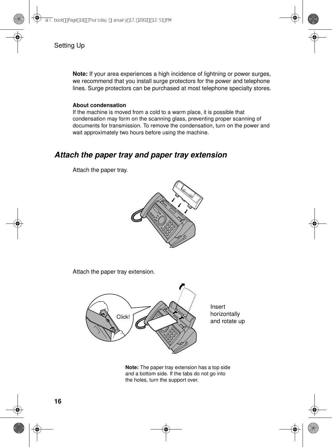 Setting Up16Note: If your area experiences a high incidence of lightning or power surges, we recommend that you install surge protectors for the power and telephone lines. Surge protectors can be purchased at most telephone specialty stores.Attach the paper tray and paper tray extensionAttach the paper tray.Note: The paper tray extension has a top side and a bottom side. If the tabs do not go into the holes, turn the support over.About condensationIf the machine is moved from a cold to a warm place, it is possible that condensation may form on the scanning glass, preventing proper scanning of documents for transmission. To remove the condensation, turn on the power and wait approximately two hours before using the machine.Insert horizontally and rotate upAttach the paper tray extension.Click!all.bookPage16Thursday,January17,200212:51PM