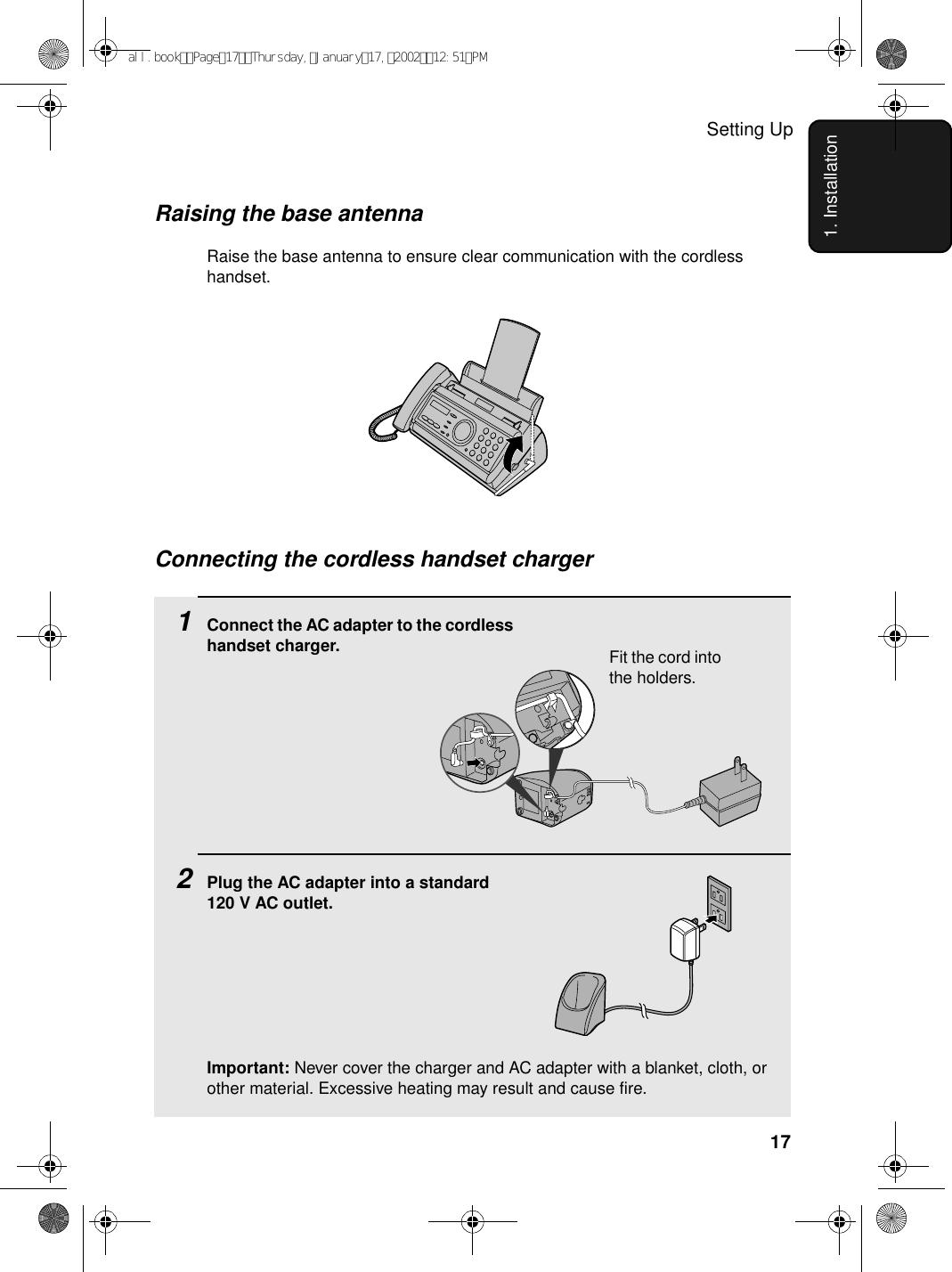 Setting Up171. InstallationConnecting the cordless handset charger1Connect the AC adapter to the cordless handset charger.2Plug the AC adapter into a standard 120 V AC outlet.Important: Never cover the charger and AC adapter with a blanket, cloth, or other material. Excessive heating may result and cause fire.Raising the base antennaRaise the base antenna to ensure clear communication with the cordless handset.Fit the cord into the holders.all.bookPage17Thursday,January17,200212:51PM