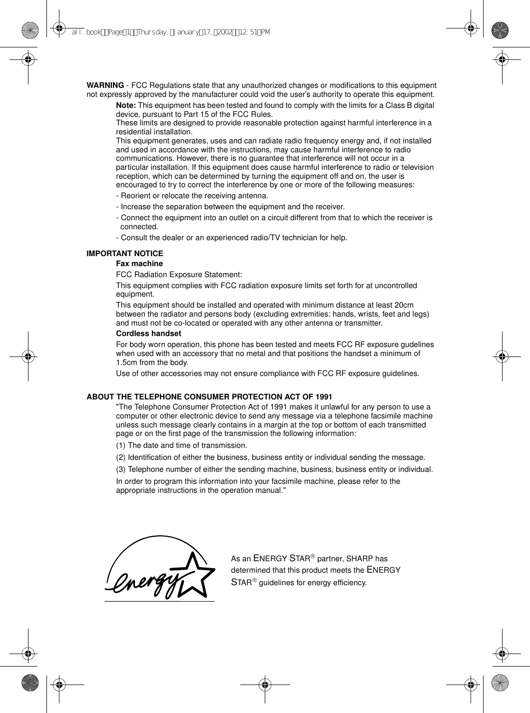 WARNING - FCC Regulations state that any unauthorized changes or modifications to this equipment not expressly approved by the manufacturer could void the user’s authority to operate this equipment.Note: This equipment has been tested and found to comply with the limits for a Class B digital device, pursuant to Part 15 of the FCC Rules.These limits are designed to provide reasonable protection against harmful interference in a residential installation.This equipment generates, uses and can radiate radio frequency energy and, if not installed and used in accordance with the instructions, may cause harmful interference to radio communications. However, there is no guarantee that interference will not occur in a particular installation. If this equipment does cause harmful interference to radio or television reception, which can be determined by turning the equipment off and on, the user is encouraged to try to correct the interference by one or more of the following measures:- Reorient or relocate the receiving antenna.- Increase the separation between the equipment and the receiver.- Connect the equipment into an outlet on a circuit different from that to which the receiver is connected.- Consult the dealer or an experienced radio/TV technician for help.IMPORTANT NOTICEFax machineFCC Radiation Exposure Statement:This equipment complies with FCC radiation exposure limits set forth for at uncontrolled equipment.This equipment should be installed and operated with minimum distance at least 20cm between the radiator and persons body (excluding extremities: hands, wrists, feet and legs) and must not be co-located or operated with any other antenna or transmitter.Cordless handsetFor body worn operation, this phone has been tested and meets FCC RF exposure gudelines when used with an accessory that no metal and that positions the handset a minimum of 1.5cm from the body. Use of other accessories may not ensure compliance with FCC RF exposure guidelines.ABOUT THE TELEPHONE CONSUMER PROTECTION ACT OF 1991&quot;The Telephone Consumer Protection Act of 1991 makes it unlawful for any person to use a computer or other electronic device to send any message via a telephone facsimile machine unless such message clearly contains in a margin at the top or bottom of each transmitted page or on the first page of the transmission the following information: (1) The date and time of transmission. (2) Identification of either the business, business entity or individual sending the message. (3) Telephone number of either the sending machine, business, business entity or individual.In order to program this information into your facsimile machine, please refer to the appropriate instructions in the operation manual.&quot; As an ENERGY STAR partner, SHARP has determined that this product meets the ENERGY STAR guidelines for energy efficiency.all.bookPage1Thursday,January17,200212:51PM