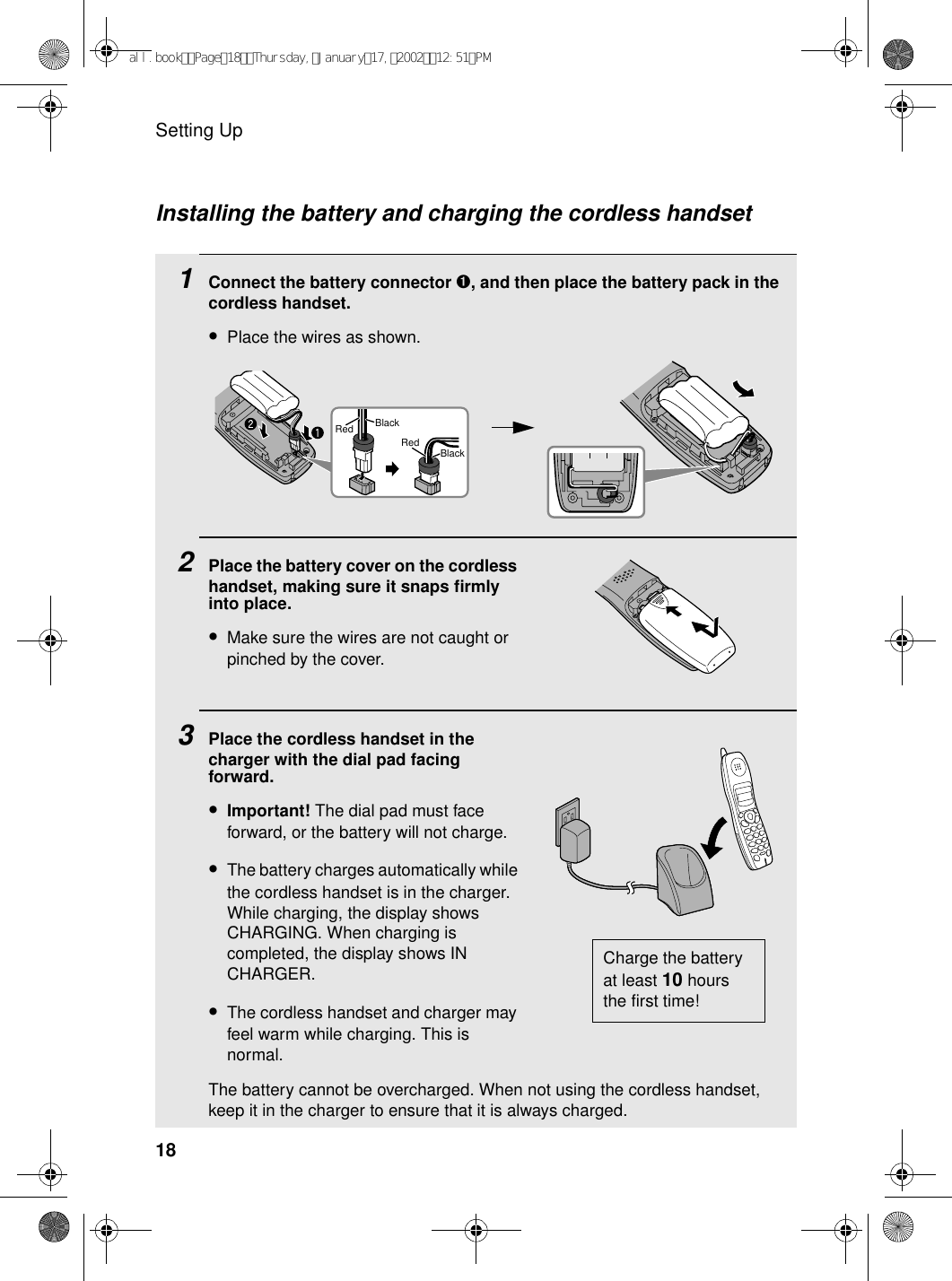 Setting Up18Installing the battery and charging the cordless handset1Connect the battery connector ➊1Connect the battery connector ➊, and then place the battery pack in the cordless handset.•Place the wires as shown.2Place the battery cover on the cordless handset, making sure it snaps firmly into place.•Make sure the wires are not caught or pinched by the cover.3Place the cordless handset in the charger with the dial pad facing forward.•Important! The dial pad must face forward, or the battery will not charge. •The battery charges automatically while the cordless handset is in the charger. While charging, the display shows CHARGING. When charging is completed, the display shows IN CHARGER.•The cordless handset and charger may feel warm while charging. This is normal.The battery cannot be overcharged. When not using the cordless handset, keep it in the charger to ensure that it is always charged.Charge the battery at least 10 hours the first time!BlackRedBlackRedall.bookPage18Thursday,January17,200212:51PM