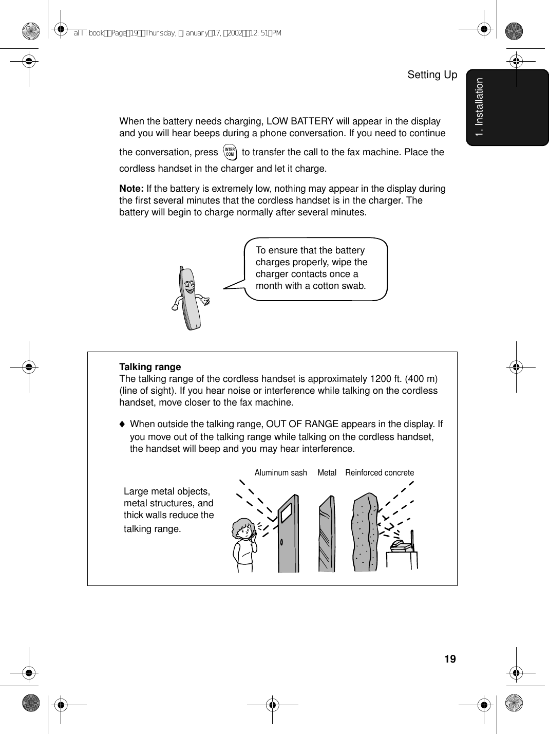 Setting Up191. InstallationWhen the battery needs charging, LOW BATTERY will appear in the display and you will hear beeps during a phone conversation. If you need to continue the conversation, press   to transfer the call to the fax machine. Place the cordless handset in the charger and let it charge.Note: If the battery is extremely low, nothing may appear in the display during the first several minutes that the cordless handset is in the charger. The battery will begin to charge normally after several minutes.INTERCOMReinforced concreteMetalAluminum sash                           Talking rangeThe talking range of the cordless handset is approximately 1200 ft. (400 m) (line of sight). If you hear noise or interference while talking on the cordless handset, move closer to the fax machine. ♦When outside the talking range, OUT OF RANGE appears in the display. If you move out of the talking range while talking on the cordless handset, the handset will beep and you may hear interference.Large metal objects, metal structures, and thick walls reduce the talking range.To ensure that the battery charges properly, wipe the charger contacts once a month with a cotton swab.all.bookPage19Thursday,January17,200212:51PM
