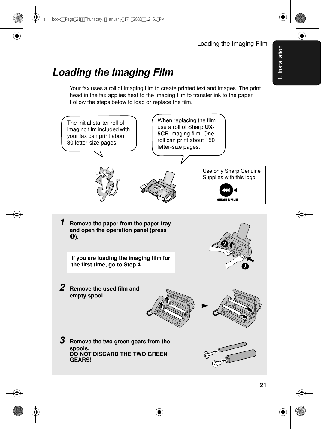 Loading the Imaging Film211. InstallationLoading the Imaging FilmYour fax uses a roll of imaging film to create printed text and images. The print head in the fax applies heat to the imaging film to transfer ink to the paper. Follow the steps below to load or replace the film.1Remove the paper from the paper tray and open the operation panel (press ➊).2Remove the used film andempty spool.3Remove the two green gears from the spools. DO NOT DISCARD THE TWO GREEN GEARS!12When replacing the film, use a roll of Sharp UX-5CR imaging film. One roll can print about 150 letter-size pages.The initial starter roll of imaging film included with your fax can print about 30 letter-size pages. If you are loading the imaging film for the first time, go to Step 4.Use only Sharp Genuine Supplies with this logo:all.bookPage21Thursday,January17,200212:51PM