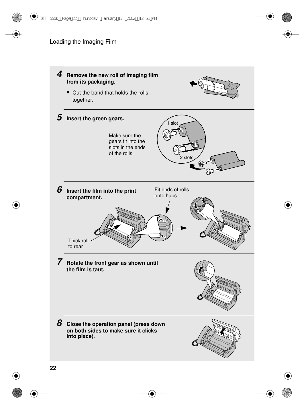 Loading the Imaging Film224Remove the new roll of imaging film from its packaging.•Cut the band that holds the rolls together.5Insert the green gears.6Insert the film into the print compartment.7Rotate the front gear as shown until the film is taut.8Close the operation panel (press down on both sides to make sure it clicks into place).Fit ends of rolls onto hubsMake sure the gears fit into the slots in the ends of the rolls.1 slot2 slotsThick roll to rearall.bookPage22Thursday,January17,200212:51PM