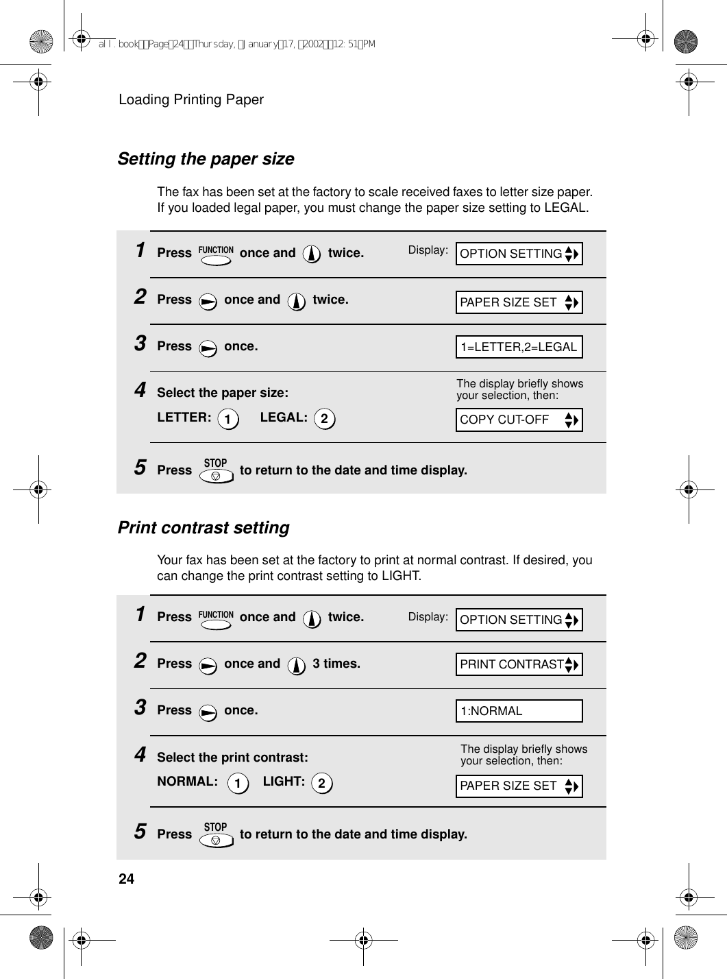 Loading Printing Paper241Press   once and   twice.2Press   once and   twice.3Press  once.4Select the paper size:LETTER:       LEGAL: 5Press   to return to the date and time display.FUNCTION12STOPPrint contrast settingYour fax has been set at the factory to print at normal contrast. If desired, you can change the print contrast setting to LIGHT.The display briefly shows your selection, then:1Press   once and   twice.2Press   once and   3 times.3Press  once.4Select the print contrast:NORMAL:      LIGHT: 5Press   to return to the date and time display.FUNCTION12STOPDisplay:The display briefly shows your selection, then:PAPER SIZE SETCOPY CUT-OFFOPTION SETTINGPRINT CONTRASTPAPER SIZE SET1=LETTER,2=LEGAL1:NORMALDisplay: OPTION SETTINGSetting the paper sizeThe fax has been set at the factory to scale received faxes to letter size paper. If you loaded legal paper, you must change the paper size setting to LEGAL. all.bookPage24Thursday,January17,200212:51PM