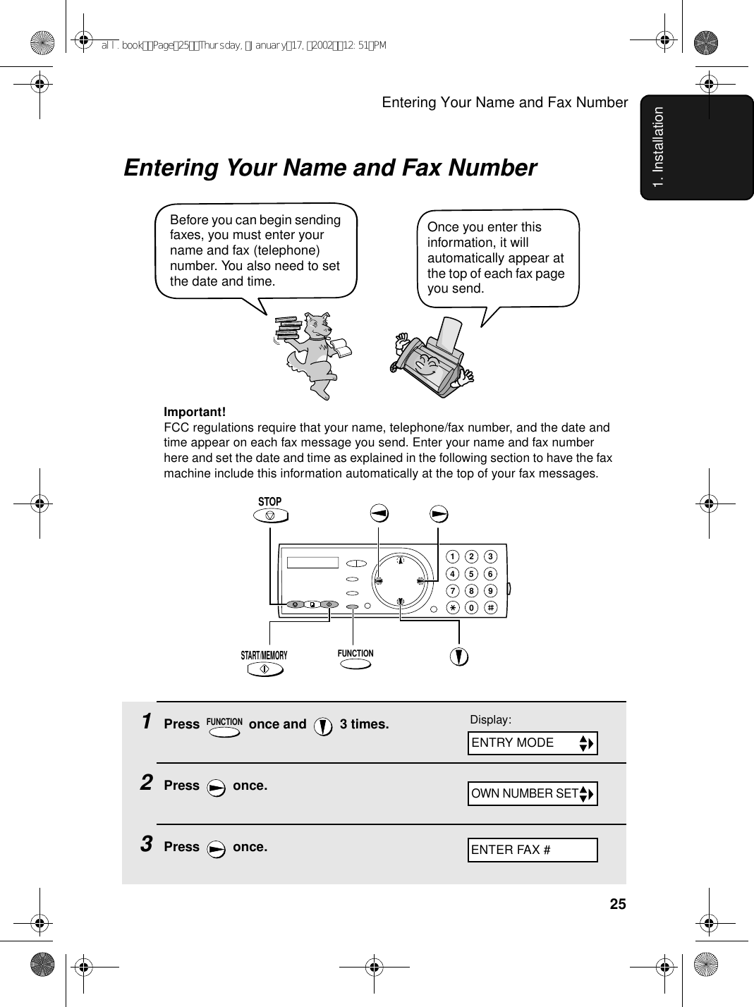 Entering Your Name and Fax Number251. InstallationEntering Your Name and Fax NumberOnce you enter this information, it will automatically appear at the top of each fax page you send.Before you can begin sending faxes, you must enter your name and fax (telephone) number. You also need to set the date and time. FUNCTIONSTART/MEMORYSTOPImportant!FCC regulations require that your name, telephone/fax number, and the date and time appear on each fax message you send. Enter your name and fax number here and set the date and time as explained in the following section to have the fax machine include this information automatically at the top of your fax messages.1Press   once and   3 times.2Press  once.3Press  once.FUNCTION1945 67802 3Display:ENTER FAX #ENTRY MODEOWN NUMBER SETall.bookPage25Thursday,January17,200212:51PM