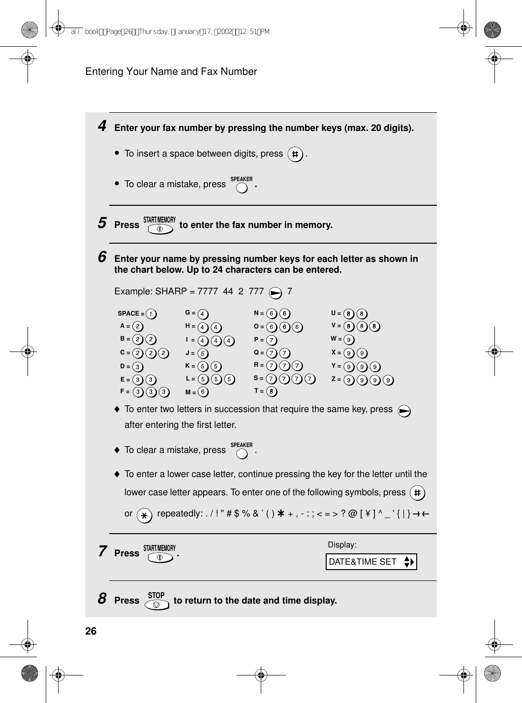 Entering Your Name and Fax Number264Enter your fax number by pressing the number keys (max. 20 digits). •To insert a space between digits, press  . •To clear a mistake, press  .5Press   to enter the fax number in memory.6Enter your name by pressing number keys for each letter as shown in the chart below. Up to 24 characters can be entered.Example: SHARP = 7777  44  2  777  7♦To enter two letters in succession that require the same key, press   after entering the first letter. ♦To clear a mistake, press  .♦To enter a lower case letter, continue pressing the key for the letter until the lower case letter appears. To enter one of the following symbols, press   or   repeatedly: . / ! &quot; # $ % &amp; ’ ( ) + + , - : ; &lt; = &gt; ? @ [ ¥ ] ^ _ &apos; { | } ) (7Press .8Press   to return to the date and time display.SPEAKERSTART/MEMORYSPEAKERSTART/MEMORYSTOPDisplay:DATE&amp;TIME SETA =B =C =D =E =F =G =H =I  =J =K =L =M =N =O =P =Q =R =S =T =U =V =W =X =Y =Z =SPACE =all.bookPage26Thursday,January17,200212:51PM