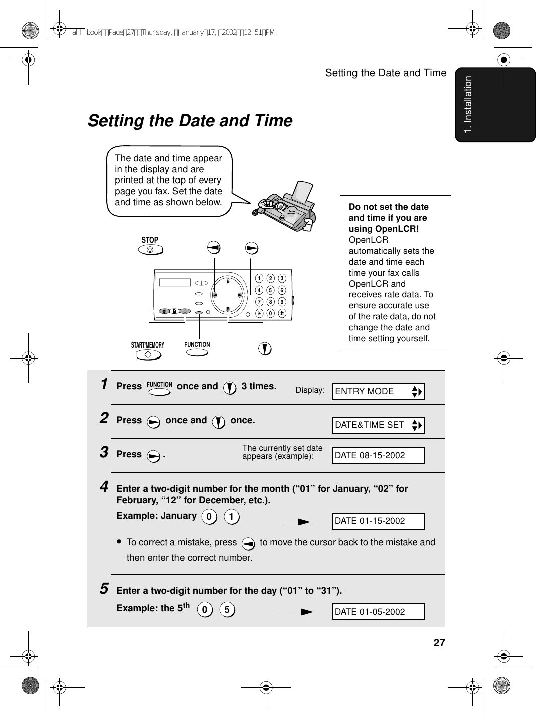 Setting the Date and Time271. InstallationSetting the Date and Time1Press   once and   3 times.2Press   once and   once.3Press . 4Enter a two-digit number for the month (“01” for January, “02” for February, “12” for December, etc.).Example: January   •To correct a mistake, press   to move the cursor back to the mistake and then enter the correct number.5Enter a two-digit number for the day (“01” to “31”).Example: the 5th    FUNCTION0 10 5The date and time appear in the display and are printed at the top of every page you fax. Set the date and time as shown below.FUNCTIONSTOP1945 67802 3Display:The currently set date appears (example):Do not set the date and time if you are using OpenLCR!OpenLCR automatically sets the date and time each time your fax calls OpenLCR and receives rate data. To ensure accurate use of the rate data, do not change the date and time setting yourself. ENTRY MODEDATE&amp;TIME SETDATE 08-15-2002DATE 01-15-2002DATE 01-05-2002START/MEMORYall.bookPage27Thursday,January17,200212:51PM