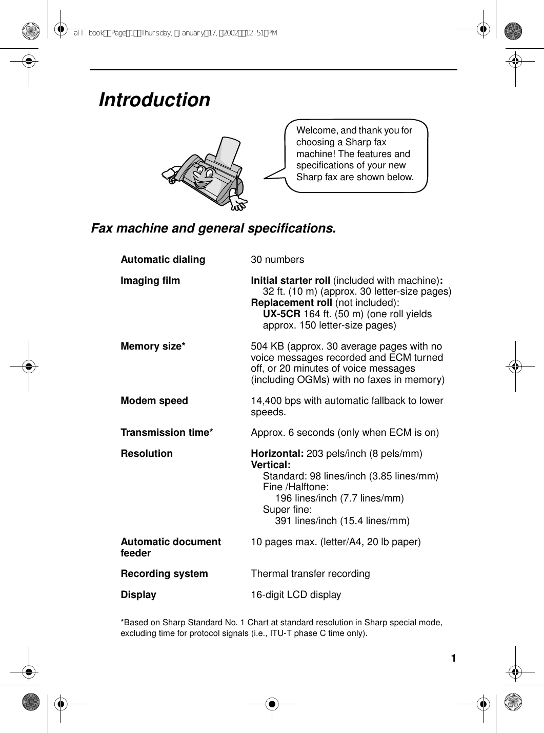 1IntroductionFax machine and general specifications.*Based on Sharp Standard No. 1 Chart at standard resolution in Sharp special mode, excluding time for protocol signals (i.e., ITU-T phase C time only).Automatic dialing 30 numbersImaging film Initial starter roll (included with machine):32 ft. (10 m) (approx. 30 letter-size pages)Replacement roll (not included):UX-5CR 164 ft. (50 m) (one roll yieldsapprox. 150 letter-size pages)Memory size* 504 KB (approx. 30 average pages with no voice messages recorded and ECM turned off, or 20 minutes of voice messages (including OGMs) with no faxes in memory)Modem speed 14,400 bps with automatic fallback to lower speeds.Transmission time* Approx. 6 seconds (only when ECM is on)Resolution Horizontal: 203 pels/inch (8 pels/mm)Vertical:Standard: 98 lines/inch (3.85 lines/mm)Fine /Halftone: 196 lines/inch (7.7 lines/mm)Super fine:391 lines/inch (15.4 lines/mm)Automatic document feeder 10 pages max. (letter/A4, 20 lb paper)Recording system Thermal transfer recordingDisplay 16-digit LCD displayWelcome, and thank you for choosing a Sharp fax machine! The features and specifications of your new Sharp fax are shown below.all.bookPage1Thursday,January17,200212:51PM