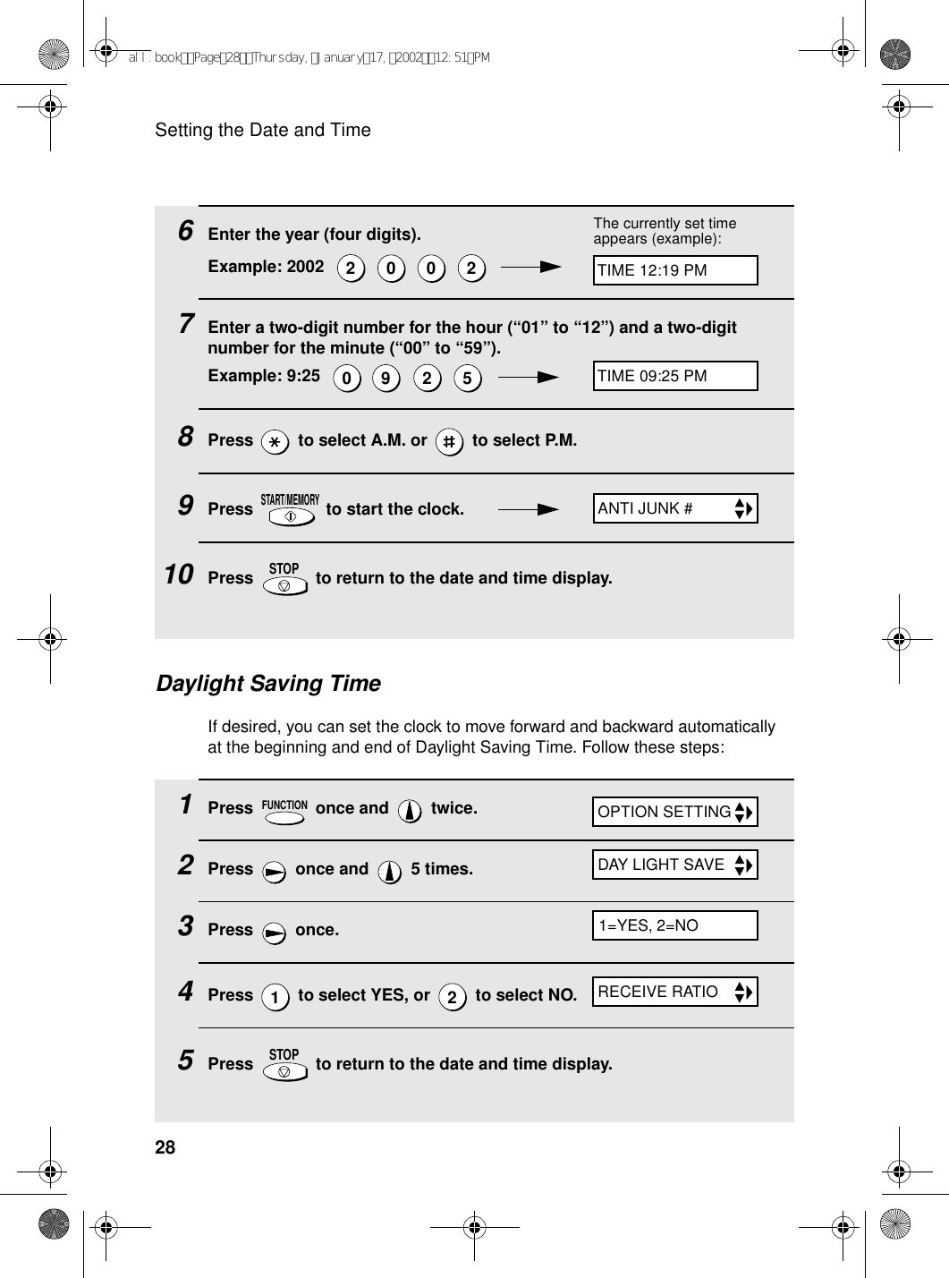 Setting the Date and Time281Press   once and   twice.2Press   once and   5 times.3Press  once.4Press   to select YES, or   to select NO.5Press   to return to the date and time display.FUNCTION12STOPDaylight Saving TimeIf desired, you can set the clock to move forward and backward automatically at the beginning and end of Daylight Saving Time. Follow these steps:6Enter the year (four digits).Example: 2002        7Enter a two-digit number for the hour (“01” to “12”) and a two-digit number for the minute (“00” to “59”).Example: 9:25        8Press   to select A.M. or   to select P.M.9Press   to start the clock.10 Press   to return to the date and time display.20 0 20 9 25START/MEMORYSTOPThe currently set time appears (example):TIME 12:19 PMTIME 09:25 PMANTI JUNK #RECEIVE RATIOOPTION SETTINGDAY LIGHT SAVE1=YES, 2=NOall.bookPage28Thursday,January17,200212:51PM