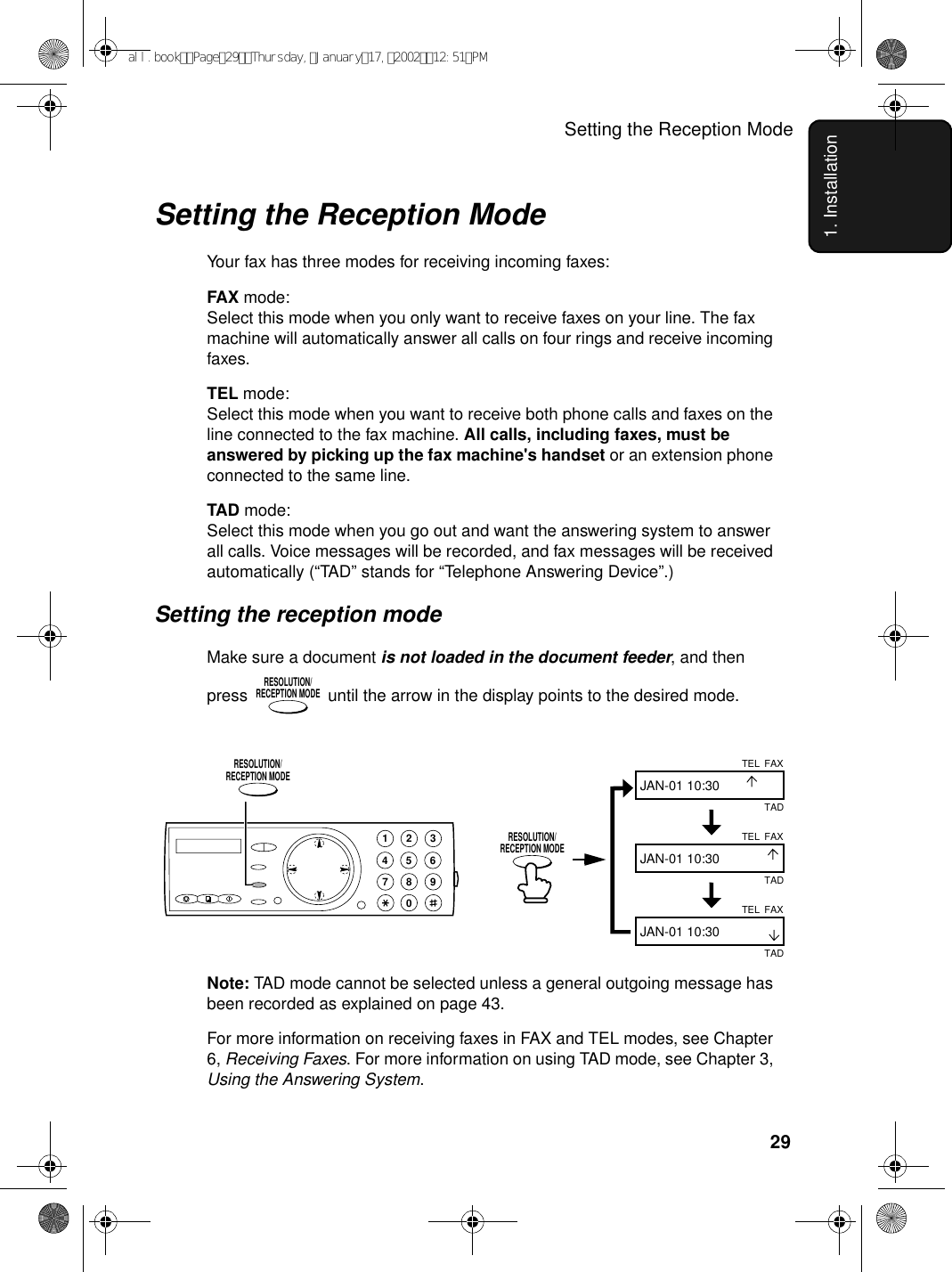 Setting the Reception Mode291. InstallationSetting the Reception ModeYour fax has three modes for receiving incoming faxes:FAX mode:Select this mode when you only want to receive faxes on your line. The fax machine will automatically answer all calls on four rings and receive incoming faxes.TEL mode:Select this mode when you want to receive both phone calls and faxes on the line connected to the fax machine. All calls, including faxes, must be answered by picking up the fax machine&apos;s handset or an extension phone connected to the same line.TAD mode:Select this mode when you go out and want the answering system to answer all calls. Voice messages will be recorded, and fax messages will be received automatically (“TAD” stands for “Telephone Answering Device”.)Setting the reception modeMake sure a document is not loaded in the document feeder, and then press   until the arrow in the display points to the desired mode.RESOLUTION/RECEPTION MODENote: TAD mode cannot be selected unless a general outgoing message has been recorded as explained on page 43.For more information on receiving faxes in FAX and TEL modes, see Chapter 6, Receiving Faxes. For more information on using TAD mode, see Chapter 3, Using the Answering System.FAXTELJAN-01 10:30FAXTELJAN-01 10:30FAXTELJAN-01 10:30TADTADTAD1945 67802 3RESOLUTION/RECEPTION MODERESOLUTION/RECEPTION MODEall.bookPage29Thursday,January17,200212:51PM