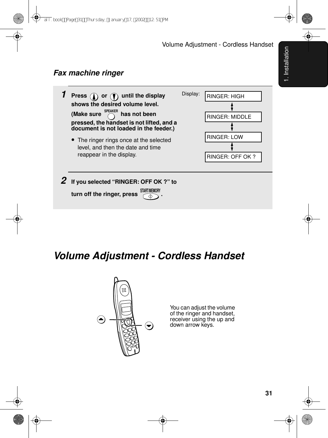 Volume Adjustment - Cordless Handset311. Installation1Press   or   until the display shows the desired volume level. (Make sure   has not been pressed, the handset is not lifted, and a document is not loaded in the feeder.)•The ringer rings once at the selected level, and then the date and time reappear in the display.2If you selected “RINGER: OFF OK ?” to turn off the ringer, press  .SPEAKERSTART/MEMORYFax machine ringerDisplay: RINGER: HIGHRINGER: MIDDLERINGER: LOWRINGER: OFF OK ?Volume Adjustment - Cordless HandsetYou can adjust the volume of the ringer and handset, receiver using the up and down arrow keys.all.bookPage31Thursday,January17,200212:51PM