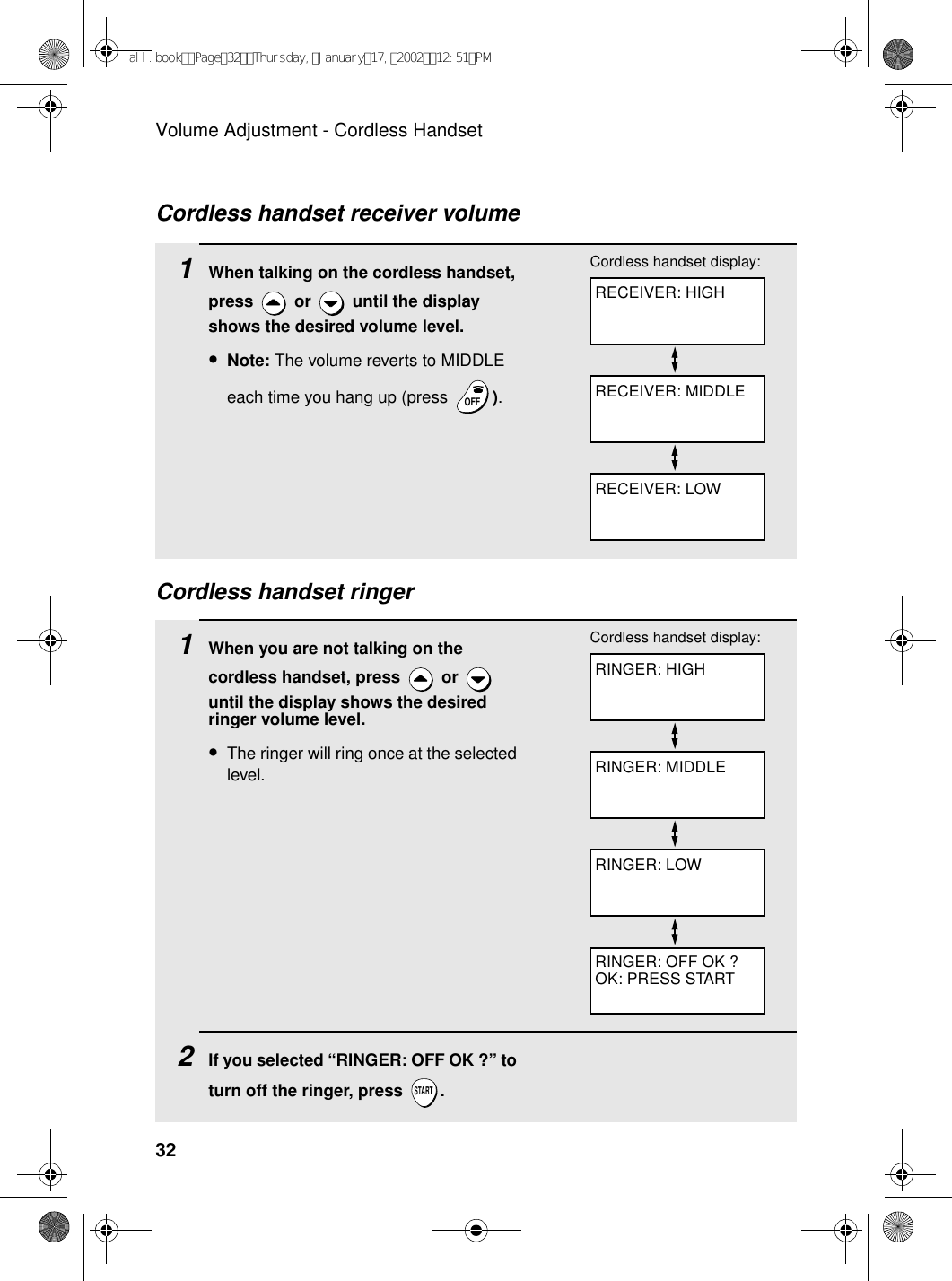 Volume Adjustment - Cordless Handset32Cordless handset ringer1When you are not talking on the cordless handset, press   or   until the display shows the desired ringer volume level.•The ringer will ring once at the selected level.2If you selected “RINGER: OFF OK ?” to turn off the ringer, press  .STARTRINGER: HIGHCordless handset display:RINGER: MIDDLERINGER: LOWRINGER: OFF OK ?OK: PRESS START1When talking on the cordless handset, press   or   until the display shows the desired volume level.•Note: The volume reverts to MIDDLE each time you hang up (press  ).OFFOFFRECEIVER: HIGHCordless handset display:RECEIVER: MIDDLERECEIVER: LOWCordless handset receiver volumeall.bookPage32Thursday,January17,200212:51PM